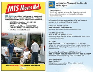 Accessible Vans and Shuttles to
the Airport
Travel Advisory:
Wheelchair transportation at San Diego International
Airport is limited, so we advise you to make your
reservations early.
All Lindbergh Airport shuttles have lifts, and stop and
connect at all Lindbergh Field terminals.
Better Life Mobility Center
(888) 540-VANS, (888) 540-8267

Accessible van rentals. www.betterlifemobility.com

Cloud 9 Super Shuttle
(800) 9SHUTTLE. (800) 974-8885

Lift transportation; 24 Hour Service Throughout San Diego County.
www.cloud9shuttle.com

MTS Flyer
(619) 233-3004, TTY (619)234-5005, #511 info line

100% of MTS buses have wheelchair lifts or ramps; Flyer has stops
at all terminals at Lindbergh Field, and connects to Downtown.
www.sdmts.com

Metropolitan Transit System (MTS) Paratransit
(888) 517-9627, (800) 921-9664,TTY/TDD: (800) 568-7097
Provides lift service to Lindbergh Field. www.sdmts.com

Sol Transportation
(866) 765-3177

Lift equipped transportation, 48 hour notice required.
www.soltransportation.com

7

 