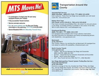 Transportation Around the
County
Amtrak® Rail Service
(800) USA-RAIL, (800) 872-7245, TTY (800) 523-6590

Call in advance. Trains from San Diego have accessible cars with handcrank lifts. www.amtrak.com

Balboa Park Tram		
Info Center (619) 239-0512, TDD (619) 525-8249

Free trams circulate around Balboa Park, the center for arts and culture
in San Diego. Accessible parking is available in the center of the Park.
50% of trams feature lifts. www.balboapark.org

Greyhound Buslines
(800) 752-4841, TTY (800) 345-3109

Lift equipped buses available with 72 hour advance reservation.
Ask about discounts for attendants and family accompanying persons
with disabilities. www.greyhound.com

Mexicoach
(619) 428-9517

Visit Tijuana, Mexico, by catching the red Mexicoach lift-equipped bus.
Call ahead to confirm lift availability. info@mexicoach.com

North County Transit
www.gonctd.com

•	 Coaster - Rail Service Between San Diego and Oceanside
(800) COASTER, (800) 262-7837
•	 Sprinter - Inland Rail Service between Oceanside and Escondido
•	 Breeze - North County Bus System
•	 LIFT - Para-Transit Services (760) 726-7111, (760) 966-6561

San Diego Metropolitan Transit System Trolley/Bus Service Featured Gold Partner
(619) 595-4949

Extensive coverage of the city, Includes San Diego Trolley, San Diego
Bus, and San Diego Para-Transit. All trolleys and buses feature lifts and
roll in positions for wheelchairs and scooters. Service dogs ride free!

www.sdmts.com

9

 