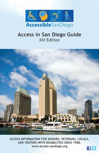 Access in San Diego Guide
XXI Edition

ACCESS INFORMATION FOR SENIORS, VETERANS, LOCALS,
AND VISITORS WITH DISABILITIES SINCE 1988.
www.access-sandiego.org

 