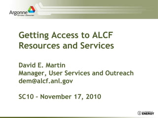 Getting Access to ALCF
Resources and Services
David E. Martin
Manager, User Services and Outreach
dem@alcf.anl.gov
SC10 – November 17, 2010
 