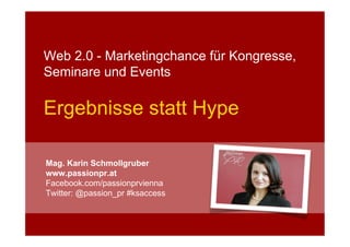 Web 2.0 - Marketingchance für Kongresse,
Seminare und Events

Ergebnisse statt Hype

Mag. Karin Schmollgruber
www.passionpr.at
Facebook.com/passionprvienna
Twitter: @passion_pr #ksaccess
 
