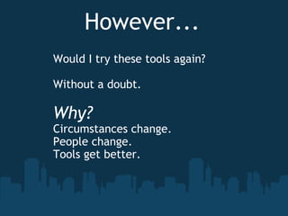 However... Would I try these tools again? Without a doubt.   Why? Circumstances change. People change. Tools get better.  