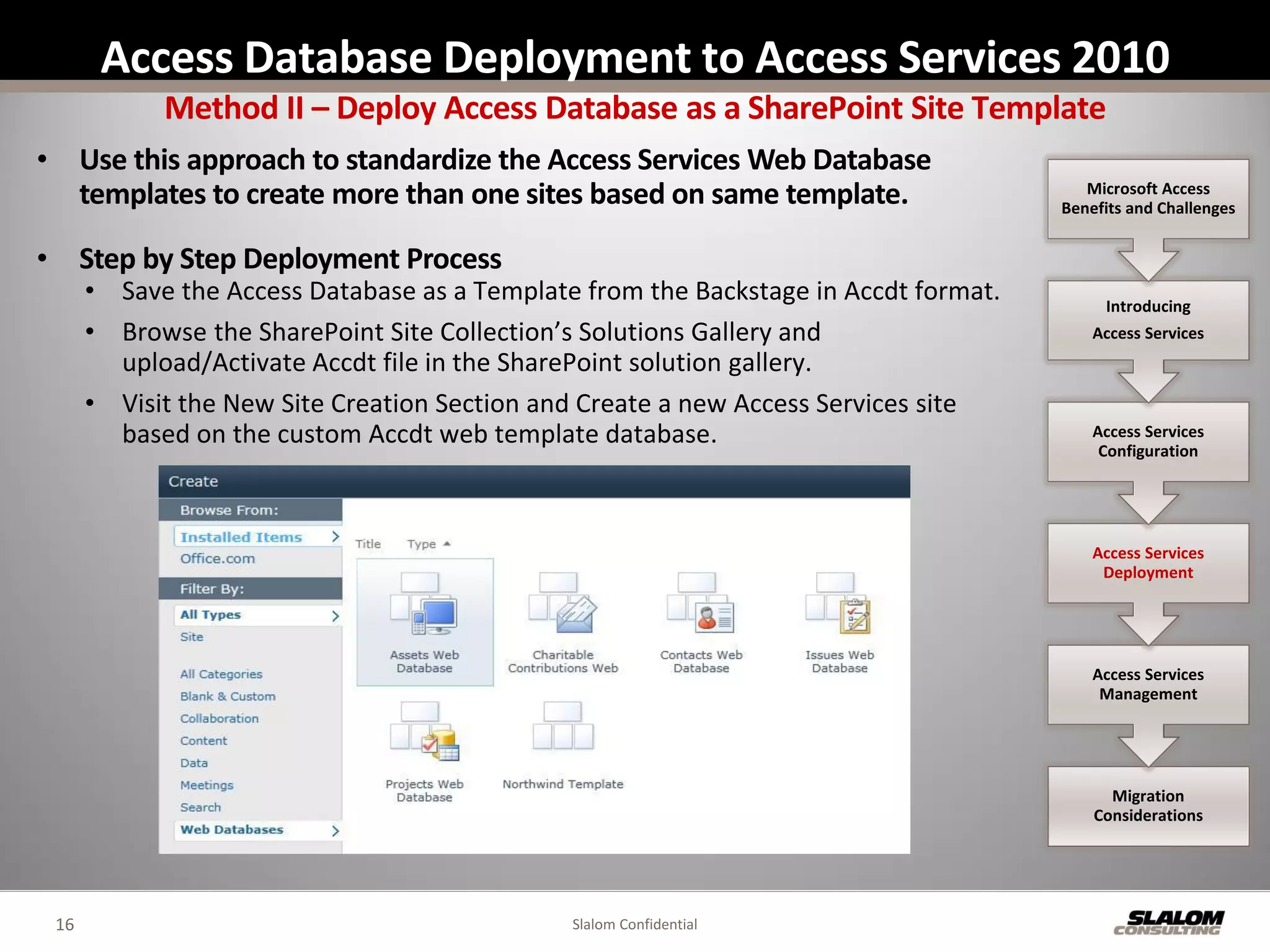 Access Database Deployment to Access Services 2010
            Method II – Deploy Access Database as a SharePoint Site Template
• Use this approach to standardize the Access Services Web Database
  templates to create more than one sites based on same template.                       Microsoft Access
                                                                                     Benefits and Challenges


• Step by Step Deployment Process
      • Save the Access Database as a Template from the Backstage in Accdt format.        Introducing
      • Browse the SharePoint Site Collection’s Solutions Gallery and                    Access Services
        upload/Activate Accdt file in the SharePoint solution gallery.
      • Visit the New Site Creation Section and Create a new Access Services site
        based on the custom Accdt web template database.                                 Access Services
                                                                                          Configuration




                                                                                         Access Services
                                                                                          Deployment




                                                                                         Access Services
                                                                                          Management




                                                                                           Migration
                                                                                         Considerations




 16                                           Slalom Confidential
 