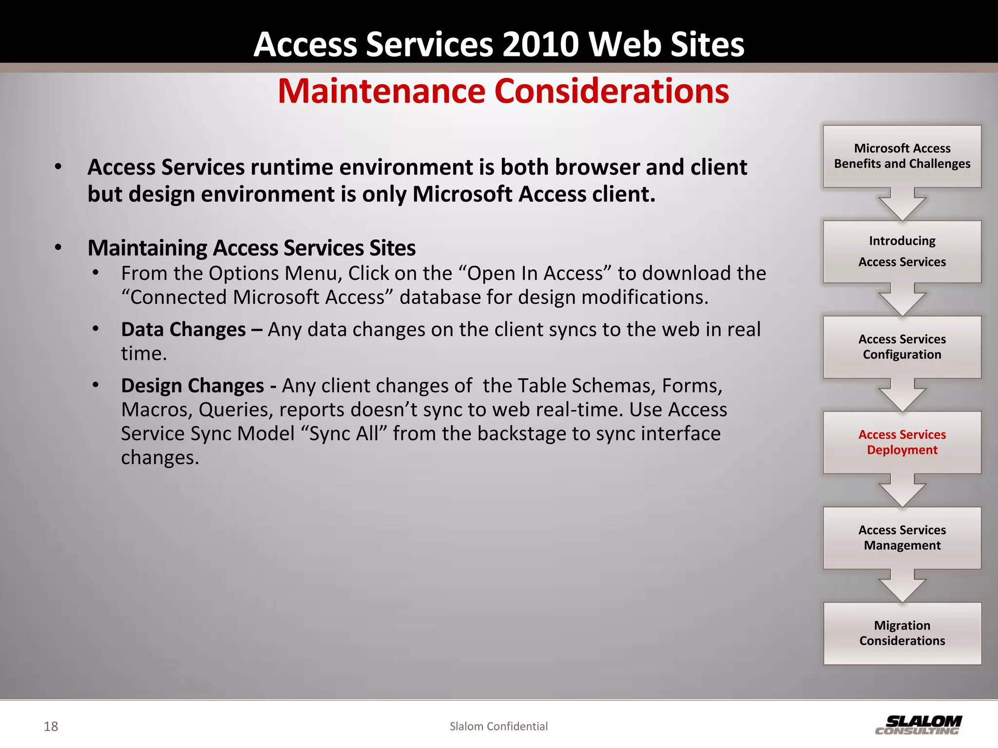 Access Services 2010 Web Sites
                       Maintenance Considerations
                                                                                   Microsoft Access
 • Access Services runtime environment is both browser and client               Benefits and Challenges

   but design environment is only Microsoft Access client.

 • Maintaining Access Services Sites                                                 Introducing
                                                                                    Access Services
     • From the Options Menu, Click on the “Open In Access” to download the
       “Connected Microsoft Access” database for design modifications.
     • Data Changes – Any data changes on the client syncs to the web in real       Access Services
       time.                                                                         Configuration

     • Design Changes - Any client changes of the Table Schemas, Forms,
       Macros, Queries, reports doesn’t sync to web real-time. Use Access
       Service Sync Model “Sync All” from the backstage to sync interface           Access Services
                                                                                     Deployment
       changes.


                                                                                    Access Services
                                                                                     Management




                                                                                      Migration
                                                                                    Considerations




18                                         Slalom Confidential
 