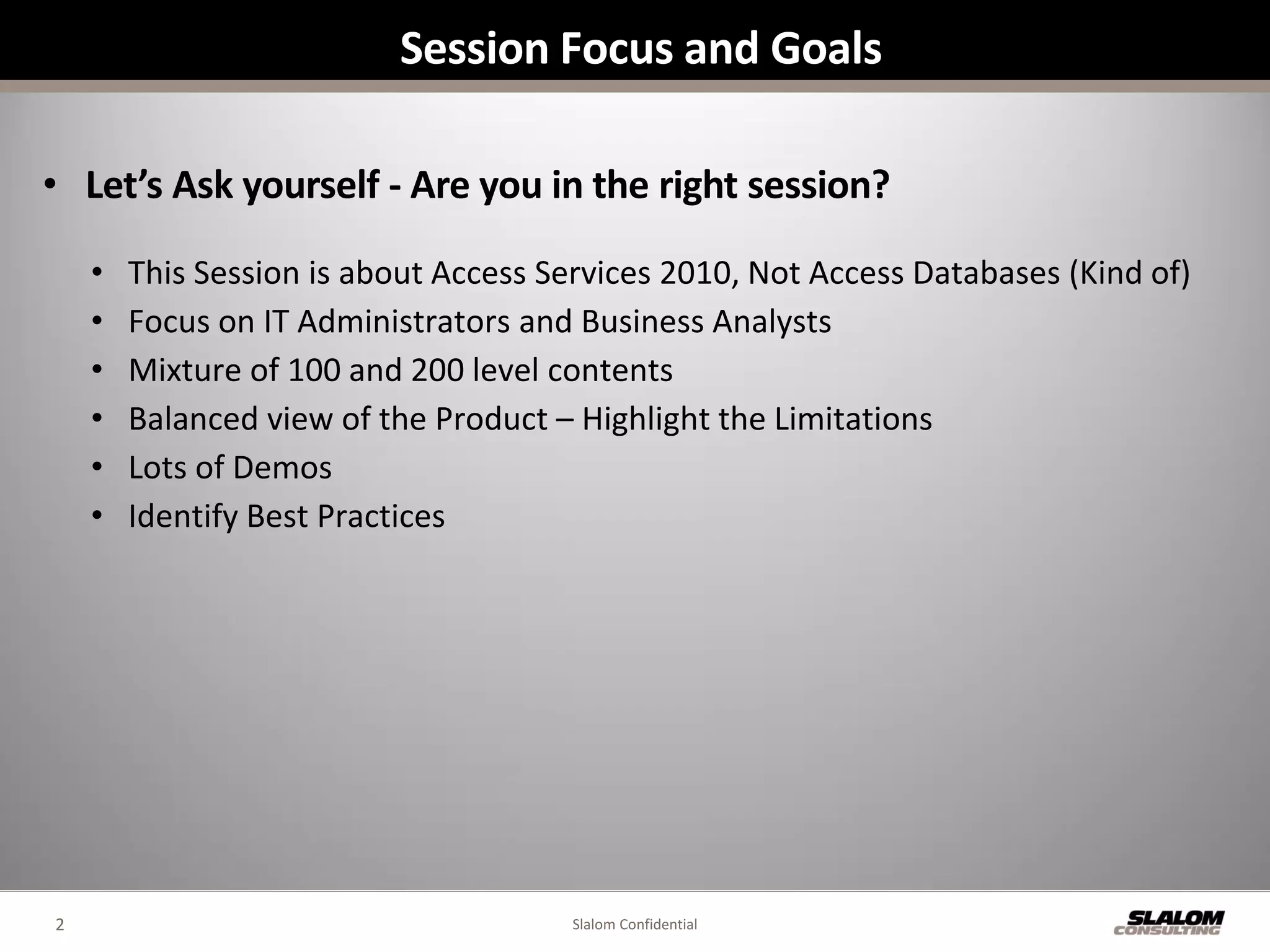 Session Focus and Goals

• Let’s Ask yourself - Are you in the right session?

    •   This Session is about Access Services 2010, Not Access Databases (Kind of)
    •   Focus on IT Administrators and Business Analysts
    •   Mixture of 100 and 200 level contents
    •   Balanced view of the Product – Highlight the Limitations
    •   Lots of Demos
    •   Identify Best Practices




2                                     Slalom Confidential
 