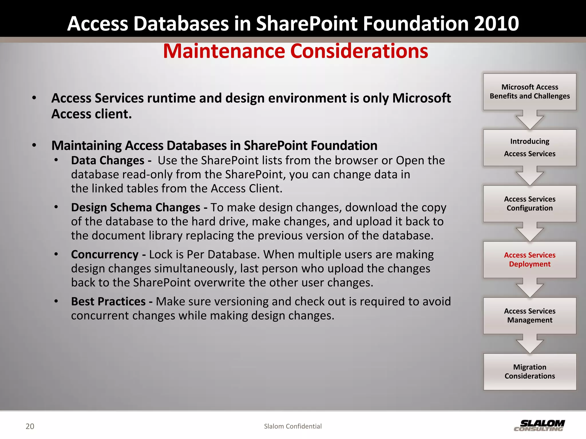 Access Databases in SharePoint Foundation 2010
                 Maintenance Considerations
                                                                                     Microsoft Access
 • Access Services runtime and design environment is only Microsoft               Benefits and Challenges

   Access client.

 • Maintaining Access Databases in SharePoint Foundation                               Introducing
                                                                                      Access Services
     • Data Changes - Use the SharePoint lists from the browser or Open the
       database read-only from the SharePoint, you can change data in
       the linked tables from the Access Client.
                                                                                      Access Services
     • Design Schema Changes - To make design changes, download the copy               Configuration
       of the database to the hard drive, make changes, and upload it back to
       the document library replacing the previous version of the database.
     • Concurrency - Lock is Per Database. When multiple users are making             Access Services
                                                                                       Deployment
       design changes simultaneously, last person who upload the changes
       back to the SharePoint overwrite the other user changes.
     • Best Practices - Make sure versioning and check out is required to avoid
                                                                                      Access Services
       concurrent changes while making design changes.                                 Management




                                                                                        Migration
                                                                                      Considerations




20                                          Slalom Confidential
 