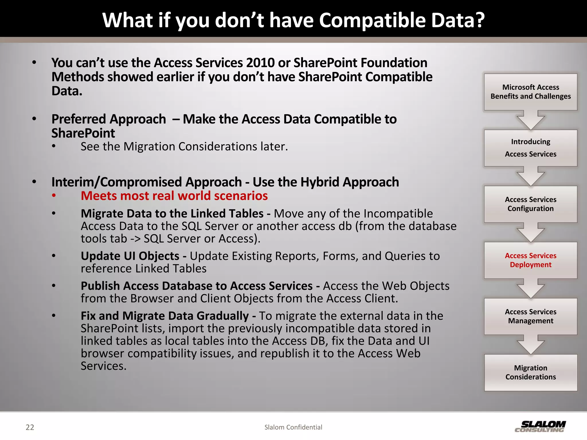What if you don’t have Compatible Data?
 • You can’t use the Access Services 2010 or SharePoint Foundation
   Methods showed earlier if you don’t have SharePoint Compatible
                                                                                    Microsoft Access
   Data.                                                                         Benefits and Challenges


 • Preferred Approach – Make the Access Data Compatible to
   SharePoint                                                                         Introducing
     •   See the Migration Considerations later.                                     Access Services


 • Interim/Compromised Approach - Use the Hybrid Approach
     •   Meets most real world scenarios                                             Access Services
                                                                                      Configuration
     •   Migrate Data to the Linked Tables - Move any of the Incompatible
         Access Data to the SQL Server or another access db (from the database
         tools tab -> SQL Server or Access).
     •   Update UI Objects - Update Existing Reports, Forms, and Queries to          Access Services
                                                                                      Deployment
         reference Linked Tables
     •   Publish Access Database to Access Services - Access the Web Objects
         from the Browser and Client Objects from the Access Client.
     •   Fix and Migrate Data Gradually - To migrate the external data in the        Access Services
                                                                                      Management
         SharePoint lists, import the previously incompatible data stored in
         linked tables as local tables into the Access DB, fix the Data and UI
         browser compatibility issues, and republish it to the Access Web
         Services.                                                                     Migration
                                                                                     Considerations




22                                         Slalom Confidential
 