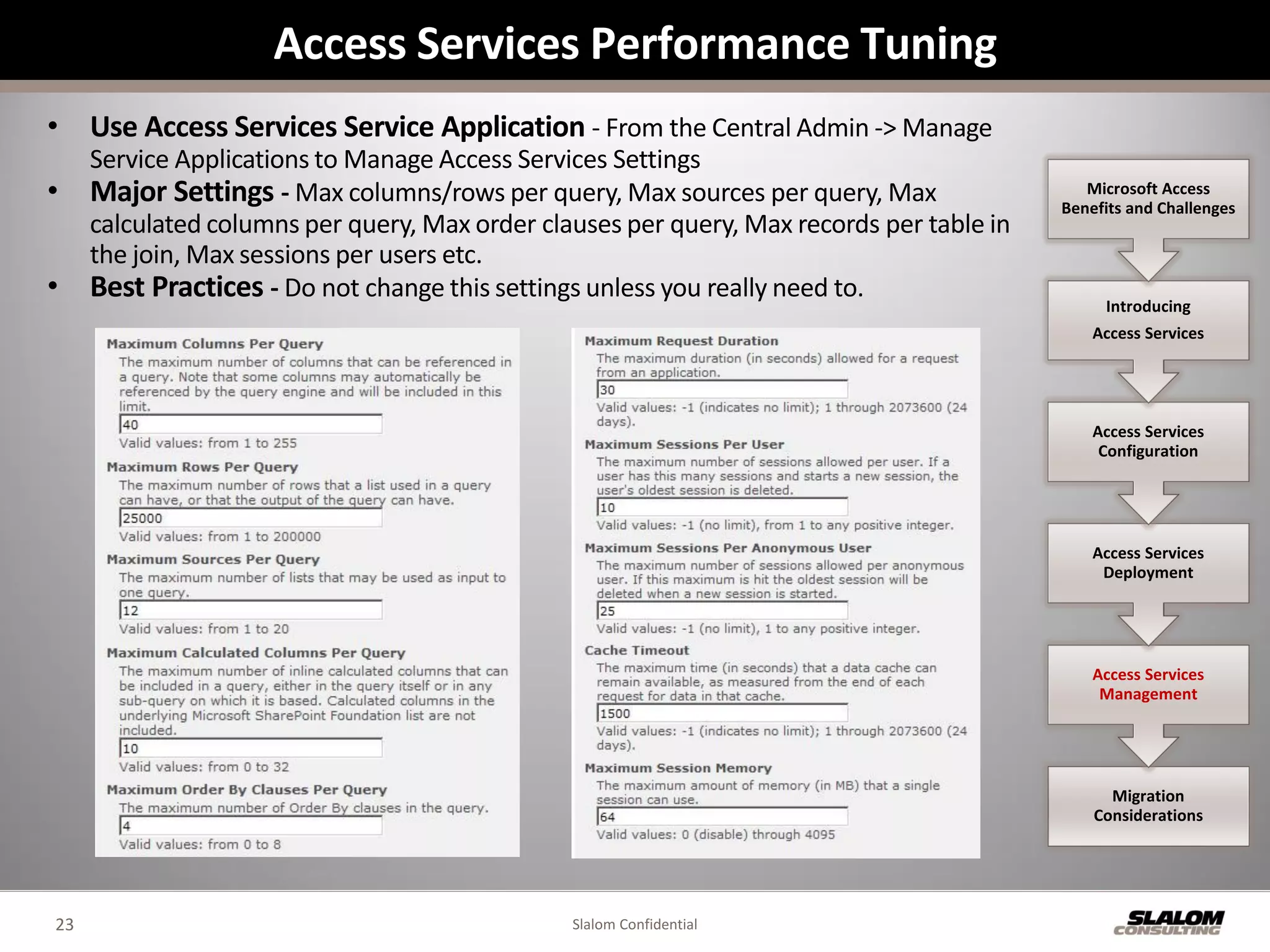 Access Services Performance Tuning
• Use Access Services Service Application - From the Central Admin -> Manage
     Service Applications to Manage Access Services Settings
•    Major Settings - Max columns/rows per query, Max sources per query, Max                  Microsoft Access
                                                                                           Benefits and Challenges
     calculated columns per query, Max order clauses per query, Max records per table in
     the join, Max sessions per users etc.
•    Best Practices - Do not change this settings unless you really need to.                    Introducing
                                                                                               Access Services




                                                                                               Access Services
                                                                                                Configuration




                                                                                               Access Services
                                                                                                Deployment




                                                                                               Access Services
                                                                                                Management




                                                                                                 Migration
                                                                                               Considerations




23                                              Slalom Confidential
 