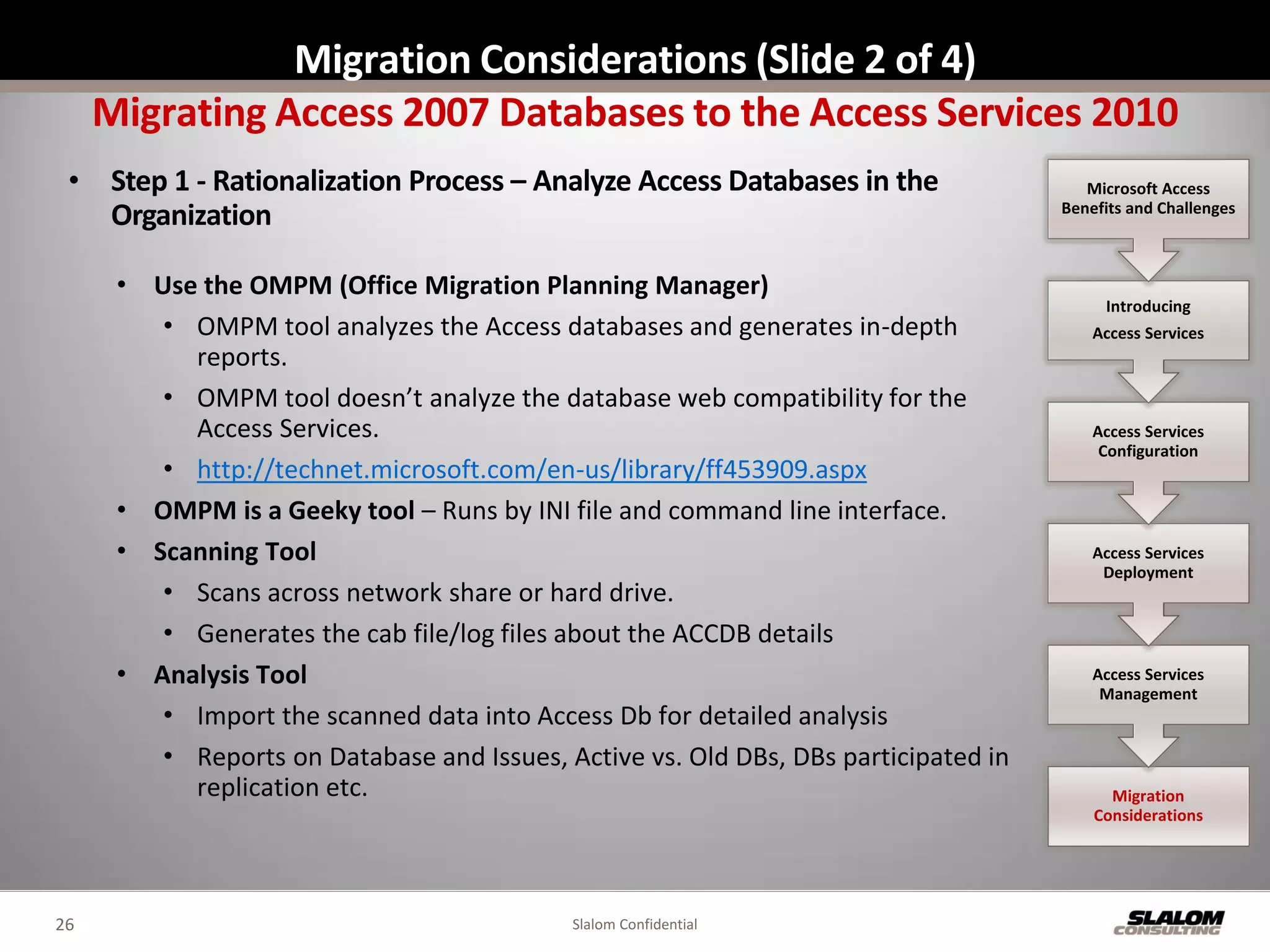 Migration Considerations (Slide 2 of 4)
     Migrating Access 2007 Databases to the Access Services 2010
 • Step 1 - Rationalization Process – Analyze Access Databases in the                   Microsoft Access
                                                                                     Benefits and Challenges
   Organization

      • Use the OMPM (Office Migration Planning Manager)
                                                                                          Introducing
         • OMPM tool analyzes the Access databases and generates in-depth                Access Services
           reports.
         • OMPM tool doesn’t analyze the database web compatibility for the
           Access Services.                                                              Access Services
                                                                                          Configuration
         • http://technet.microsoft.com/en-us/library/ff453909.aspx
      • OMPM is a Geeky tool – Runs by INI file and command line interface.
      • Scanning Tool                                                                    Access Services
                                                                                          Deployment
         • Scans across network share or hard drive.
         • Generates the cab file/log files about the ACCDB details
      • Analysis Tool                                                                    Access Services
                                                                                          Management
         • Import the scanned data into Access Db for detailed analysis
         • Reports on Database and Issues, Active vs. Old DBs, DBs participated in
           replication etc.                                                                Migration
                                                                                         Considerations




26                                          Slalom Confidential
 