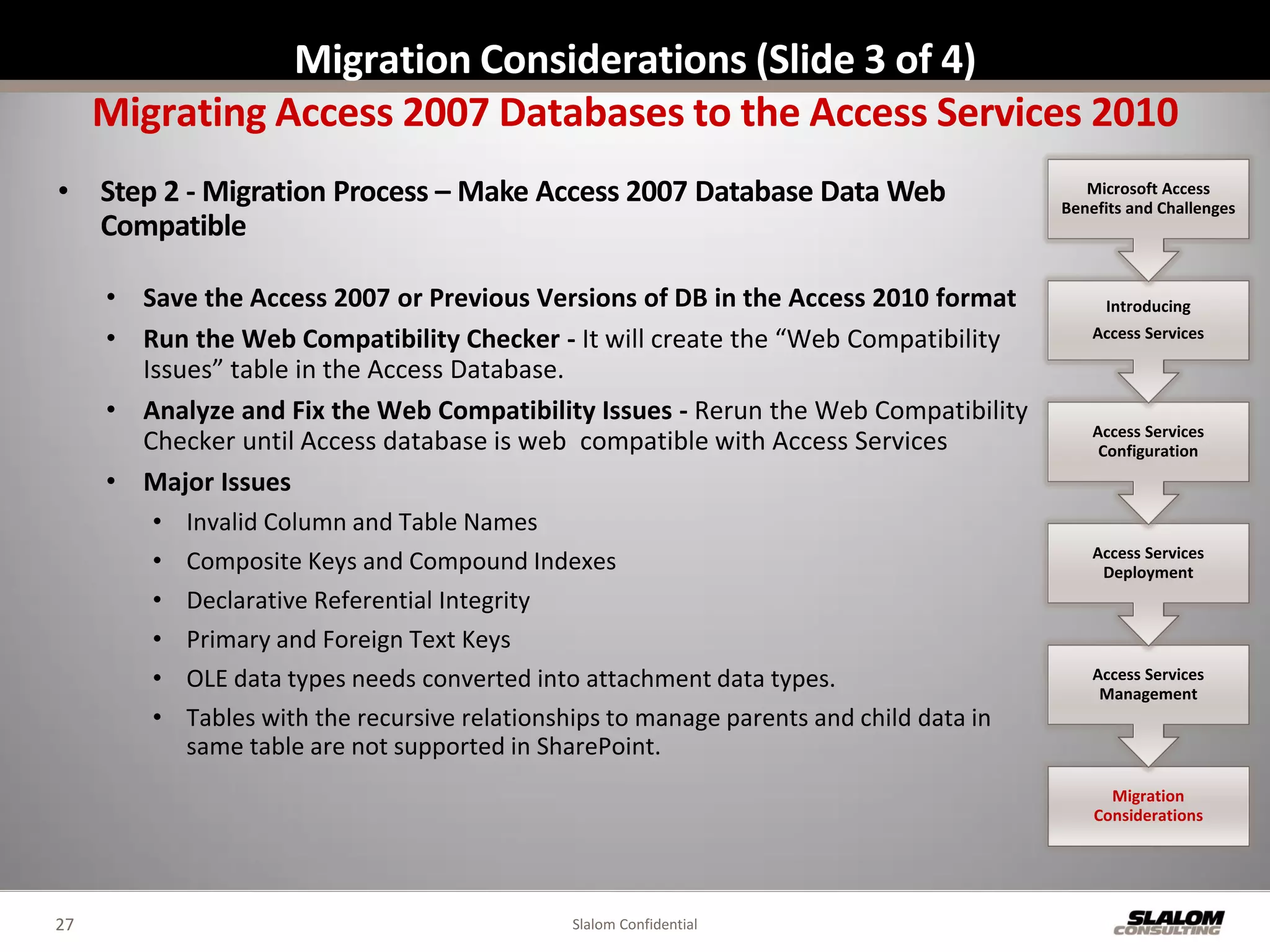 Migration Considerations (Slide 3 of 4)
     Migrating Access 2007 Databases to the Access Services 2010
• Step 2 - Migration Process – Make Access 2007 Database Data Web                            Microsoft Access
                                                                                          Benefits and Challenges
  Compatible

     • Save the Access 2007 or Previous Versions of DB in the Access 2010 format               Introducing

     • Run the Web Compatibility Checker - It will create the “Web Compatibility              Access Services

       Issues” table in the Access Database.
     • Analyze and Fix the Web Compatibility Issues - Rerun the Web Compatibility
                                                                                              Access Services
       Checker until Access database is web compatible with Access Services                    Configuration
     • Major Issues
        •   Invalid Column and Table Names
                                                                                              Access Services
        •   Composite Keys and Compound Indexes                                                Deployment
        •   Declarative Referential Integrity
        •   Primary and Foreign Text Keys
        •   OLE data types needs converted into attachment data types.                        Access Services
                                                                                               Management
        •   Tables with the recursive relationships to manage parents and child data in
            same table are not supported in SharePoint.
                                                                                                Migration
                                                                                              Considerations




27                                             Slalom Confidential
 