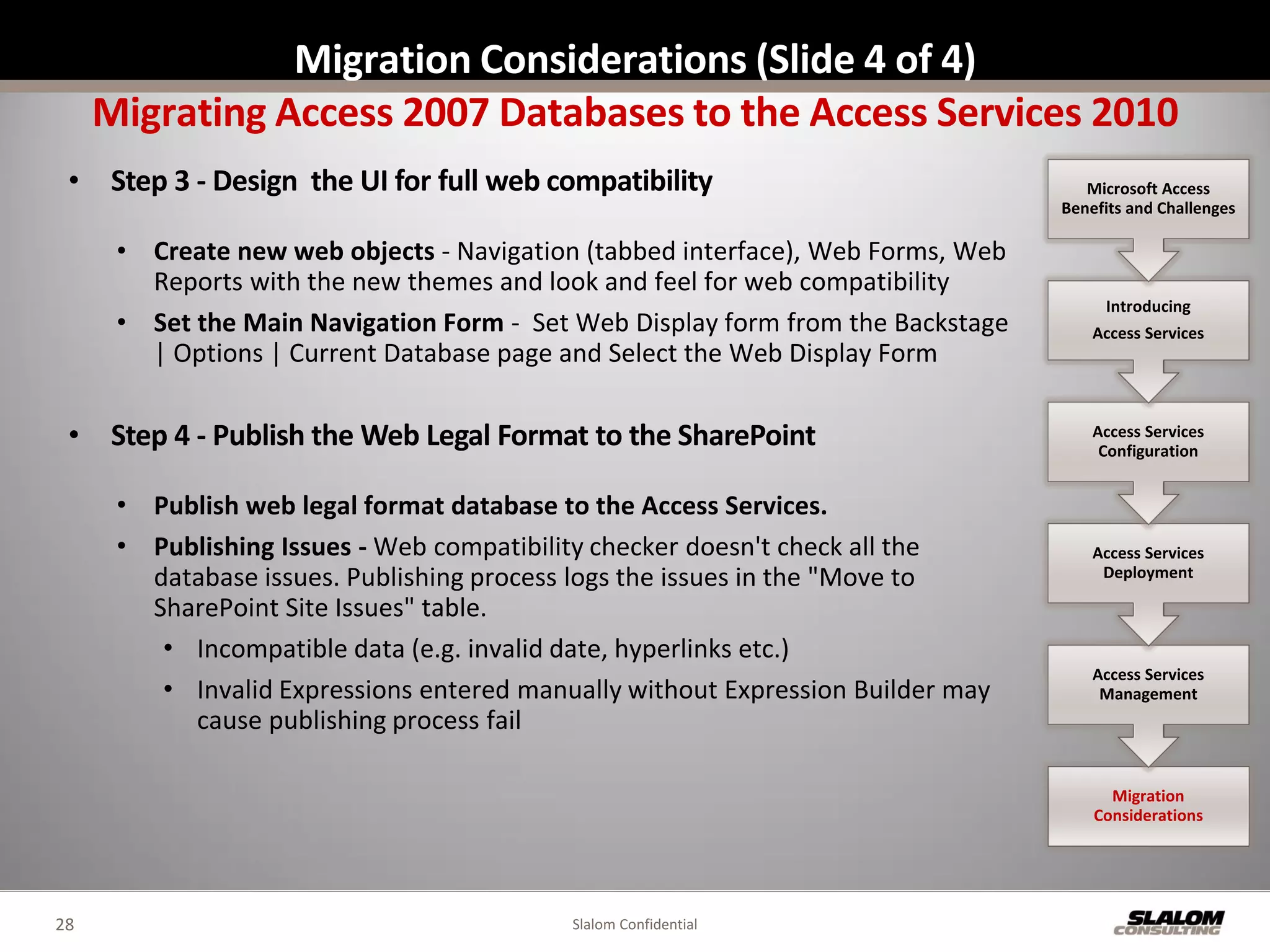 Migration Considerations (Slide 4 of 4)
     Migrating Access 2007 Databases to the Access Services 2010
 • Step 3 - Design the UI for full web compatibility                                Microsoft Access
                                                                                 Benefits and Challenges

      • Create new web objects - Navigation (tabbed interface), Web Forms, Web
        Reports with the new themes and look and feel for web compatibility
                                                                                      Introducing
      • Set the Main Navigation Form - Set Web Display form from the Backstage       Access Services
        | Options | Current Database page and Select the Web Display Form

 • Step 4 - Publish the Web Legal Format to the SharePoint                           Access Services
                                                                                      Configuration


      • Publish web legal format database to the Access Services.
      • Publishing Issues - Web compatibility checker doesn't check all the          Access Services
        database issues. Publishing process logs the issues in the "Move to           Deployment

        SharePoint Site Issues" table.
         • Incompatible data (e.g. invalid date, hyperlinks etc.)
                                                                                     Access Services
         • Invalid Expressions entered manually without Expression Builder may        Management
           cause publishing process fail

                                                                                       Migration
                                                                                     Considerations




28                                         Slalom Confidential
 