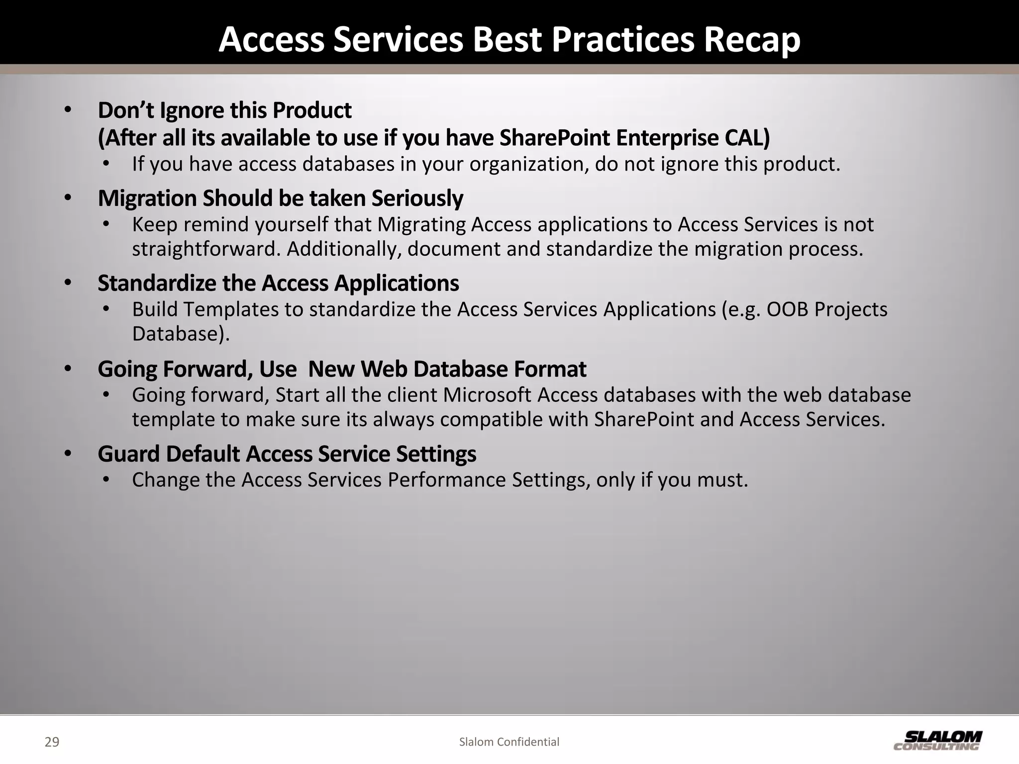 Access Services Best Practices Recap
     • Don’t Ignore this Product
       (After all its available to use if you have SharePoint Enterprise CAL)
        • If you have access databases in your organization, do not ignore this product.
     • Migration Should be taken Seriously
        • Keep remind yourself that Migrating Access applications to Access Services is not
          straightforward. Additionally, document and standardize the migration process.
     • Standardize the Access Applications
        • Build Templates to standardize the Access Services Applications (e.g. OOB Projects
          Database).
     • Going Forward, Use New Web Database Format
        • Going forward, Start all the client Microsoft Access databases with the web database
          template to make sure its always compatible with SharePoint and Access Services.
     • Guard Default Access Service Settings
        • Change the Access Services Performance Settings, only if you must.




29                                            Slalom Confidential
 