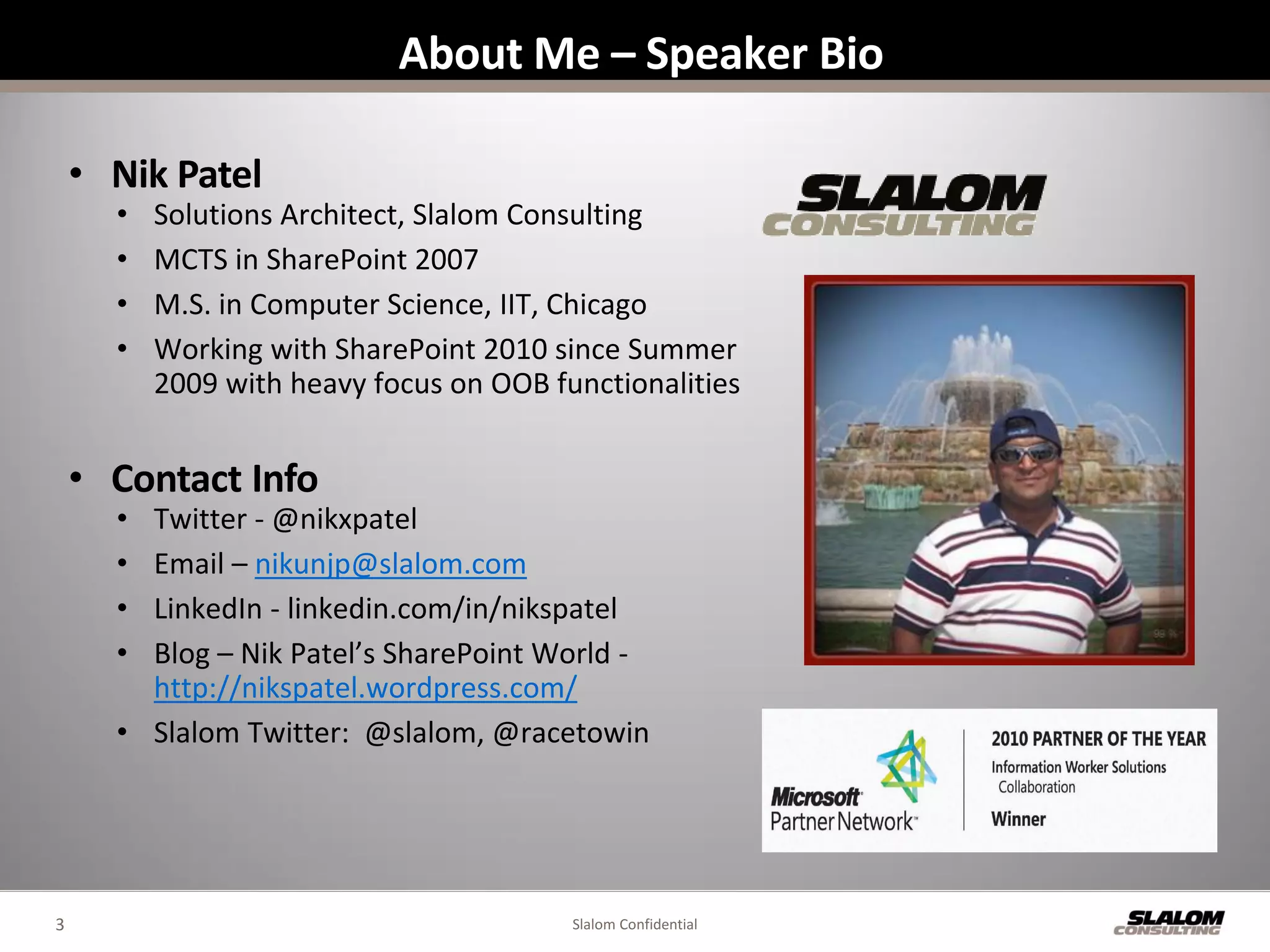 About Me – Speaker Bio

    • Nik Patel
      •   Solutions Architect, Slalom Consulting
      •   MCTS in SharePoint 2007
      •   M.S. in Computer Science, IIT, Chicago
      •   Working with SharePoint 2010 since Summer
          2009 with heavy focus on OOB functionalities


    • Contact Info
      • Twitter - @nikxpatel
      • Email – nikunjp@slalom.com
      • LinkedIn - linkedin.com/in/nikspatel
      • Blog – Nik Patel’s SharePoint World -
        http://nikspatel.wordpress.com/
      • Slalom Twitter: @slalom, @racetowin




3                                        Slalom Confidential
 