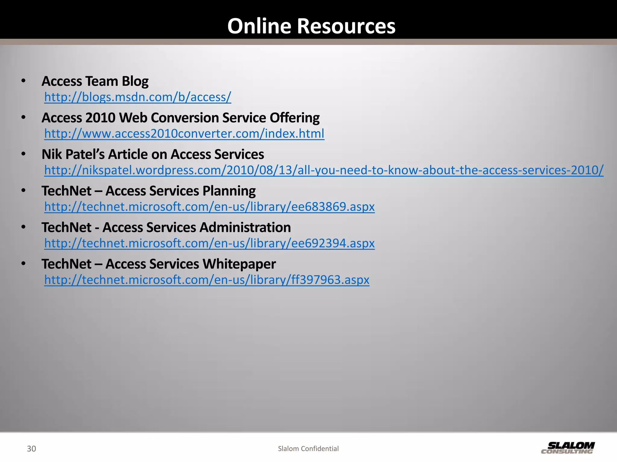 Online Resources

• Access Team Blog
      http://blogs.msdn.com/b/access/
• Access 2010 Web Conversion Service Offering
      http://www.access2010converter.com/index.html
• Nik Patel’s Article on Access Services
      http://nikspatel.wordpress.com/2010/08/13/all-you-need-to-know-about-the-access-services-2010/
• TechNet – Access Services Planning
      http://technet.microsoft.com/en-us/library/ee683869.aspx
• TechNet - Access Services Administration
      http://technet.microsoft.com/en-us/library/ee692394.aspx
• TechNet – Access Services Whitepaper
      http://technet.microsoft.com/en-us/library/ff397963.aspx




 30                                           Slalom Confidential
 