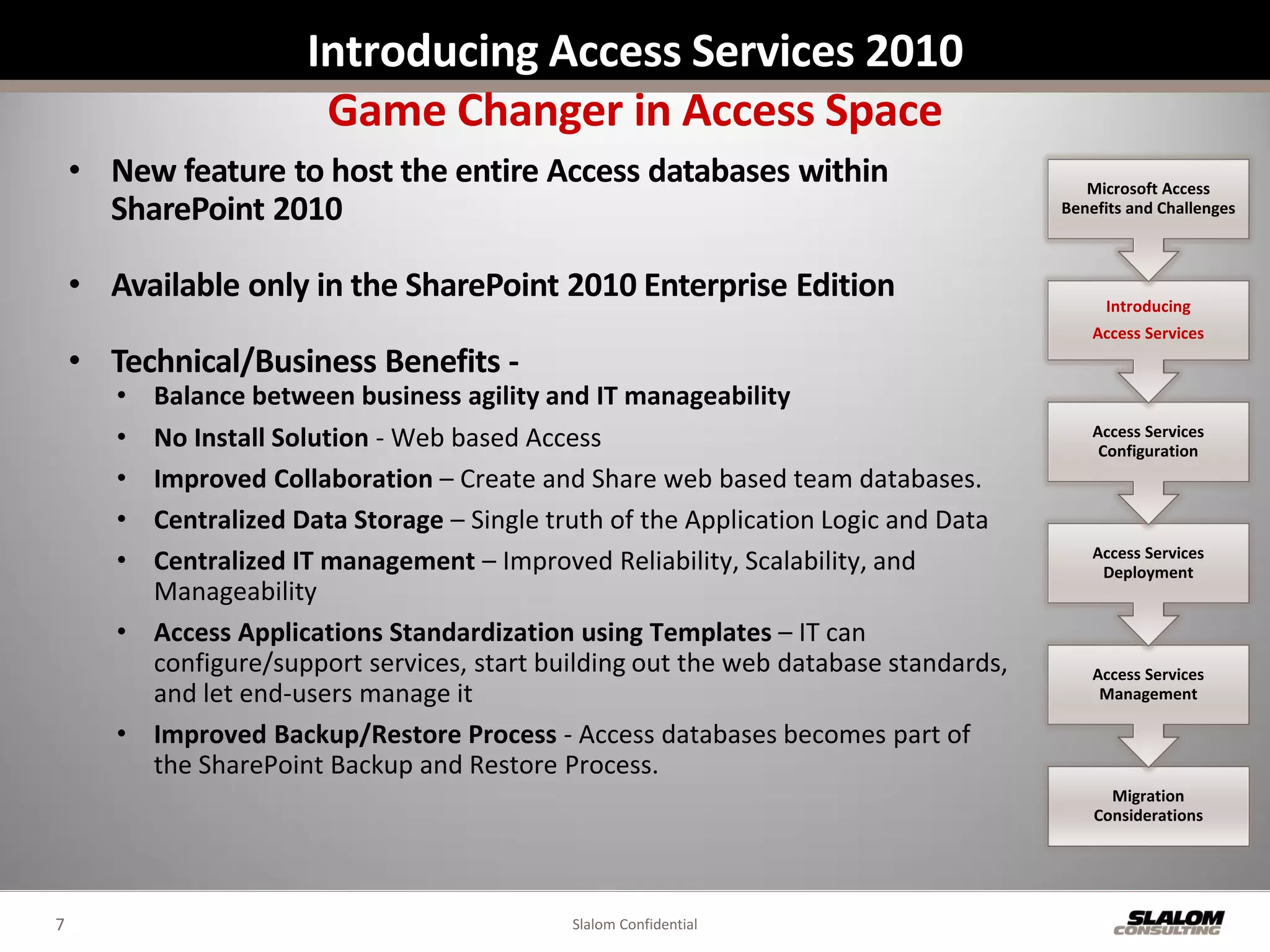 Introducing Access Services 2010
                        Game Changer in Access Space
    • New feature to host the entire Access databases within                             Microsoft Access
      SharePoint 2010                                                                 Benefits and Challenges



    • Available only in the SharePoint 2010 Enterprise Edition                             Introducing
                                                                                          Access Services
    • Technical/Business Benefits -
       • Balance between business agility and IT manageability
       • No Install Solution - Web based Access                                           Access Services
                                                                                           Configuration
       • Improved Collaboration – Create and Share web based team databases.
       • Centralized Data Storage – Single truth of the Application Logic and Data
       • Centralized IT management – Improved Reliability, Scalability, and               Access Services
                                                                                           Deployment
         Manageability
       • Access Applications Standardization using Templates – IT can
         configure/support services, start building out the web database standards,       Access Services
         and let end-users manage it                                                       Management

       • Improved Backup/Restore Process - Access databases becomes part of
         the SharePoint Backup and Restore Process.
                                                                                            Migration
                                                                                          Considerations




7                                            Slalom Confidential
 