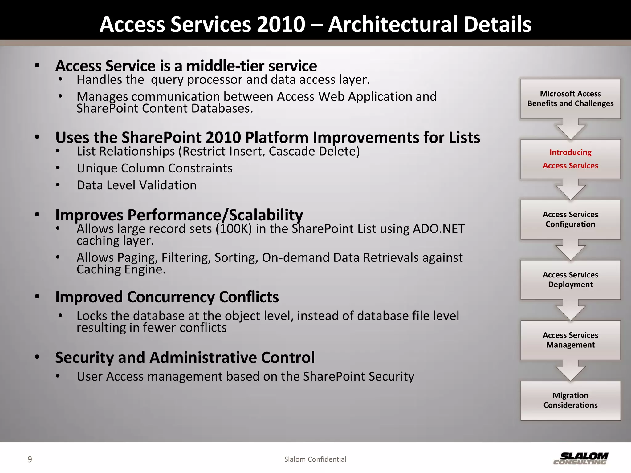Access Services 2010 – Architectural Details
    • Access Service is a middle-tier service
       • Handles the query processor and data access layer.
       • Manages communication between Access Web Application and                    Microsoft Access
                                                                                  Benefits and Challenges
         SharePoint Content Databases.

    • Uses the SharePoint 2010 Platform Improvements for Lists
       •   List Relationships (Restrict Insert, Cascade Delete)                        Introducing

       •   Unique Column Constraints                                                  Access Services

       •   Data Level Validation

    • Improves Performance/Scalability                                                Access Services
       •   Allows large record sets (100K) in the SharePoint List using ADO.NET        Configuration

           caching layer.
       •   Allows Paging, Filtering, Sorting, On-demand Data Retrievals against
           Caching Engine.                                                            Access Services
                                                                                       Deployment
    • Improved Concurrency Conflicts
       • Locks the database at the object level, instead of database file level
         resulting in fewer conflicts                                                 Access Services
                                                                                       Management
    • Security and Administrative Control
       •   User Access management based on the SharePoint Security
                                                                                        Migration
                                                                                      Considerations




9                                                Slalom Confidential
 