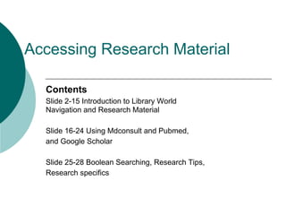 Accessing Research Material

  Contents
  Slide 2-15 Introduction to Library World
  Navigation and Research Material

  Slide 16-24 Using Mdconsult and Pubmed,
  and Google Scholar

  Slide 25-28 Boolean Searching, Research Tips,
  Research specifics
 