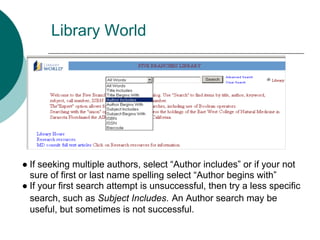 Library World




● If seeking multiple authors, select “Author includes” or if your not
  sure of first or last name spelling select “Author begins with”
● If your first search attempt is unsuccessful, then try a less specific
  search, such as Subject Includes. An Author search may be
  useful, but sometimes is not successful.
 
