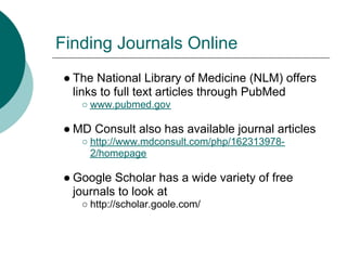 Finding Journals Online
● The National Library of Medicine (NLM) offers
  links to full text articles through PubMed
   ○ www.pubmed.gov

● MD Consult also has available journal articles
   ○ http://www.mdconsult.com/php/162313978-
     2/homepage

● Google Scholar has a wide variety of free
  journals to look at
   ○ http://scholar.goole.com/
 