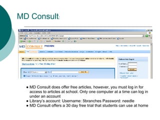 MD Consult:




  ● MD Consult does offer free articles, however, you must log in for
    access to articles at school. Only one computer at a time can log in
    under an account
  ● Library’s account: Username: 5branches Password: needle
  ● MD Consult offers a 30 day free trial that students can use at home
 