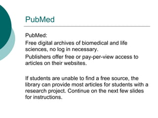 PubMed
PubMed:
Free digital archives of biomedical and life
sciences, no log in necessary.
Publishers offer free or pay-per-view access to
articles on their websites.

If students are unable to find a free source, the
library can provide most articles for students with a
research project. Continue on the next few slides
for instructions.
 