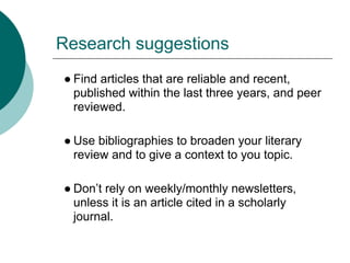 Research suggestions
● Find articles that are reliable and recent,
  published within the last three years, and peer
  reviewed.

● Use bibliographies to broaden your literary
  review and to give a context to you topic.

● Don’t rely on weekly/monthly newsletters,
  unless it is an article cited in a scholarly
  journal.
 