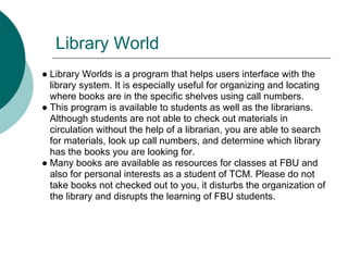 Library World
● Library Worlds is a program that helps users interface with the
  library system. It is especially useful for organizing and locating
  where books are in the specific shelves using call numbers.
● This program is available to students as well as the librarians.
  Although students are not able to check out materials in
  circulation without the help of a librarian, you are able to search
  for materials, look up call numbers, and determine which library
  has the books you are looking for.
● Many books are available as resources for classes at FBU and
  also for personal interests as a student of TCM. Please do not
  take books not checked out to you, it disturbs the organization of
  the library and disrupts the learning of FBU students.
 