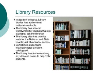 Library Resources
● In addition to books, Library
  Worlds has audio/visual
  materials available.
● The library has several
  weekly/monthly journals that are
  available; ask the librarian
● The library also has practice
  tests for the National and State
  boards; ask librarian for access.
● Sometimes student and
  instructor notes are also
  catalogued.
● The library is open to receiving
  any donated books to help TCM
  students.
 