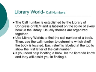 Library World- Call Numbers

● The Call number is established by the Library of
  Congress or NLM and is labeled on the spine of every
  book in the library. Usually themes are organized
  together.
● Use Library Worlds to find the call number of a book.
  Then, use the call number to determine which shelf
  the book is located. Each shelf is labeled at the top to
  show the first letter of the call number.
● If you need help locating a book, let the librarian know
  and they will assist you in finding it.
 