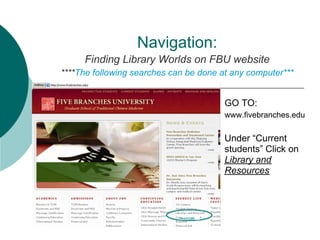 Navigation:
     Finding Library Worlds on FBU website
****The following searches can be done at any computer***


                                        GO TO:
                                        www.fivebranches.edu

                                        Under “Current
                                        students” Click on
                                        Library and
                                        Resources
 