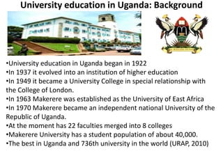 University education in Uganda: Background
•University education in Uganda began in 1922
•In 1937 it evolved into an institution of higher education
•In 1949 it became a University College in special relationship with
the College of London.
•In 1963 Makerere was established as the University of East Africa
•In 1970 Makerere became an independent national University of the
Republic of Uganda.
•At the moment has 22 faculties merged into 8 colleges
•Makerere University has a student population of about 40,000.
•The best in Uganda and 736th university in the world (URAP, 2010)
 