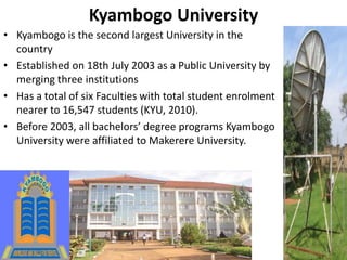 Kyambogo University
• Kyambogo is the second largest University in the
country
• Established on 18th July 2003 as a Public University by
merging three institutions
• Has a total of six Faculties with total student enrolment
nearer to 16,547 students (KYU, 2010).
• Before 2003, all bachelors’ degree programs Kyambogo
University were affiliated to Makerere University.
 