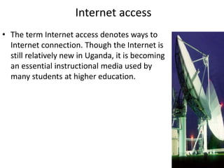 Internet access
• The term Internet access denotes ways to
Internet connection. Though the Internet is
still relatively new in Uganda, it is becoming
an essential instructional media used by
many students at higher education.
 