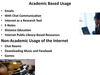 Academic Based Usage
• Emails
• With Chat Communication
• Internet as a Research Tool
• E-Notes
• Distance Education
• Internet Public Library-Based Resources
Non-Academic Usage of the Internet
• Chat Rooms
• Downloading Music and Facebook
• Games
 