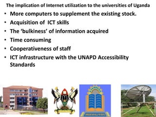 The implication of Internet utilization to the universities of Uganda
• More computers to supplement the existing stock.
• Acquisition of ICT skills
• The ‘bulkiness’ of information acquired
• Time consuming
• Cooperativeness of staff
• ICT infrastructure with the UNAPD Accessibility
Standards
 