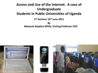 Access and Use of the Internet: A case of
Undergraduate
Students in Public Universities of Uganda
3rd Seminar 16th June 2011
By
Ndawula Stephen (PhD), Visiting Professor CICE
 