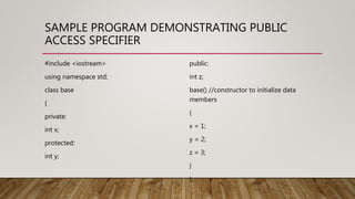 SAMPLE PROGRAM DEMONSTRATING PUBLIC
ACCESS SPECIFIER
#include <iostream>
using namespace std;
class base
{
private:
int x;
protected:
int y;
public:
int z;
base() //constructor to initialize data
members
{
x = 1;
y = 2;
z = 3;
}
};
 