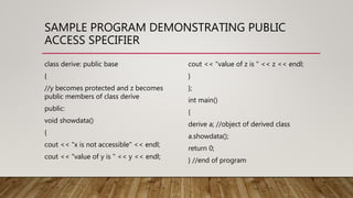 SAMPLE PROGRAM DEMONSTRATING PUBLIC
ACCESS SPECIFIER
class derive: public base
{
//y becomes protected and z becomes
public members of class derive
public:
void showdata()
{
cout << "x is not accessible" << endl;
cout << "value of y is " << y << endl;
cout << "value of z is " << z << endl;
}
};
int main()
{
derive a; //object of derived class
a.showdata();
return 0;
} //end of program
 