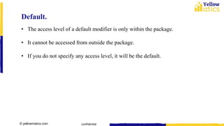 © yellowmatics.com confidential
Default.
• The access level of a default modifier is only within the package.
• It cannot be accessed from outside the package.
• If you do not specify any access level, it will be the default.
 