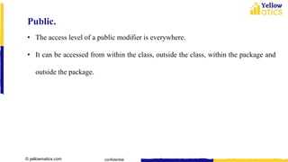 © yellowmatics.com confidential
Public.
• The access level of a public modifier is everywhere.
• It can be accessed from within the class, outside the class, within the package and
outside the package.
 