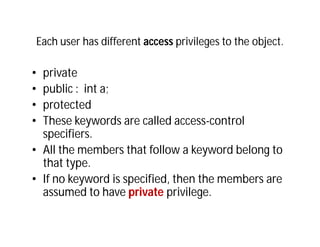 Each user has different access privileges to the object.
• private
• public : int a;
• protected
• These keywords are called access-control
specifiers.
• All the members that follow a keyword belong to
that type.
• If no keyword is specified, then the members are
assumed to have private privilege.
 