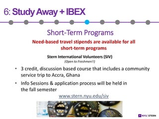 6:StudyAway+IBEX
Need-based travel stipends are available for all
short-term programs
Stern International Volunteers (SIV)
(Open to Freshmen!!)
• 3 credit, discussion based course that includes a community
service trip to Accra, Ghana
• Info Sessions & application process will be held in
the fall semester
www.stern.nyu.edu/siv
Short-Term Programs
 