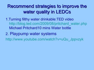 Recommend strategies to improve the water quality in LEDCs 1.Turning filthy water drinkable:TED video  http://blog.ted.com/2009/08/pritchard_water.php  Michael Pritchard10 mins Water bottle 2.   Playpump water systems http://www.youtube.com/watch?v=uQu_Jppvzyk 