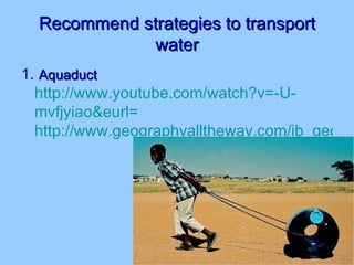 Recommend strategies to transport water 1.  Aquaduct   http://www.youtube.com/watch?v=-U- mvfjyiao&eurl = http://www.geographyalltheway.com/ib_geography/ib_development/sustainable_development_local.htm 
