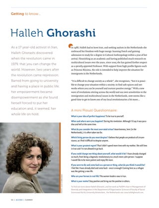 Getting to know...




Halleh Ghorashi
As a 17 year-old activist in Iran,                           In 1988, Halleh had to leave Iran, and seeking asylum in the Netherlands she
                                                             embraced her freedom with huge energy: learning Dutch and gaining
Halleh Ghorashi discovered
                                                             admission to study for a degree in Cultural Anthropology within a year of her
when the revolution came in                                  arrival. Flourishing as an academic and having published much research on
                                                             multicultural issues over the years, since 2005 she has gained further respect
1979, that you can change the
                                                             as a specially appointed Professor. With support from high profile figures such
world. However, two years after                              as Princess Máxima, the role is intended to help improve the situation for
                                                             immigrants in the Netherlands.
the revolution came repression.
Barred from going to university                              “It is difficult to change society as a whole”, she recognises, “but it is possi-
                                                             ble to change your situation within a society; to find safe spaces and net-
and having a place in public life,
                                                             works where you can be yourself and nurture positive energy.” With a new
her empowerment became                                       wave of revolutions stirring across the world and our own sensitivities to the
                                                             immigration and multicultural issues in the Netherlands, now seems like a
disempowerment as she found
                                                             good time to get to know one of our local revolutionaries a bit more...
herself forced to put her
education and, it seemed, her
                                                             A mini Proust Questionnaire:
whole life on hold.
                                                             What is your idea of perfect happiness? To be true to yourself.

                                                             When and where were you happiest? During the revolution. Although I’d say it was para-
                                                             dise and hell at the same time.

                                                             What do you consider the most overrated virtue? Assertiveness, here [in the
                                                             Netherlands], it is often taken too far.

                                                             Which living person do you most despise? I believe that people are products of circum-
                                                             stance, so I find it difficult to despise anyone.

                                                             What is your greatest regret? That I didn’t spend more time with my mother. She still lives
                                                             in Iran and I’m not allowed to go back.

                                                             If you could change one thing about yourself, what would it be? I have already changed
                                                             so much; from being a dogmatic revolutionary to a much more calm person. I suppose
                                                             I would like to be more patient and enjoy life more.

                                                             If you were to die and come back as a person or thing, what do you think it would be?
                                                             I feel like I have already died and come back - once is enough! Coming here as a refugee
                                                             was like getting a new life.
                                     PHOTO: GUUS DUBBELMAN




                                                             Who are your heroes in real life? The women leaders now in Iran.

                                                             What is your motto? Stay positive and bring out the positive in others.

                                                             To find out more about Halleh Ghorashi, and her work as PaVEM-chair in Management of
                                                             Diversity and Integration in the Department of Organisation Sciences of Faculty of Social
                                                             Sciencesat the VU University Amsterdam, the Netherlands see: www.hallehghorashi.com.


50 | access | summer
 