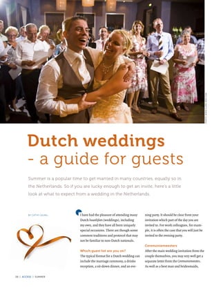 PHOTO: WWW.CLARK-REID.COM
       Dutch weddings
       - a guide for guests
        Summer is a popular time to get married in many countries, equally so in
        the Netherlands. So if you are lucky enough to get an invite, here’s a little
        look at what to expect from a wedding in the Netherlands.



        By Cathy Leung            I have had the pleasure of attending many    ning party. It should be clear from your
                                  Dutch huwelijken (weddings), including       invitation which part of the day you are
                                  my own, and they have all been uniquely      invited to. For work colleagues, for exam-
                                  special occasions. There are though some     ple, it is often the case that you will just be
                                  common traditions and protocol that may      invited to the evening party.
                                  not be familiar to non-Dutch nationals.
                                                                               Ceremoniemeesters
                                  Which guest list are you on?                 After the main wedding invitation from the
                                  The typical format for a Dutch wedding can   couple themselves, you may very well get a
                                  include the marriage ceremony, a drinks      separate letter from the Ceremoniemeesters.
                                  reception, a sit-down dinner, and an eve-    As well as a best man and bridesmaids,

28 | access | summer
 