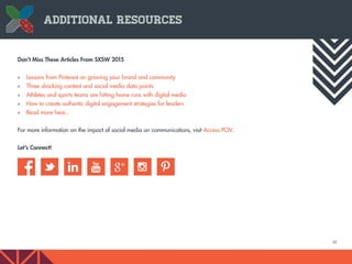 10
Don’t Miss These Articles From SXSW 2015
»» Lessons from Pinterest on growing your brand and community
»» Three shocking content and social media data points
»» Athletes and sports teams are hitting home runs with digital media
»» How to create authentic digital engagement strategies for leaders
»» Read more here...
For more information on the impact of social media on communications, visit Access POV.
Let’s Connect!
Additional Resources
 