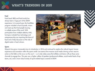 5
What’s Trending in 2015
Food
Food (read: BBQ and food trucks) has
always been a huge part of the SXSW
experience. In its second year, the SouthBites
program included a host of panels, mixers
and meet ups that had people buzzing
in multiple senses of the word. With
participation from multiple celebrity chefs,
hot topics included how technology and
entrepreneurship are impacting the future of
food and a lively discussion on the role of
digital media in food criticism.
Sports
SXsports has grown immensely since its introduction in 2014 and continued to explore the cultural impact, human
experience and innovation within the sports world. Live events drive massive social media sharing as fans react to
action on the field, on the ice or on the court — so it only makes sense that athletes and teams will use those same
channels to engage fans. This year saw a higher caliber of speakers (professional athletes, social media leads of top
teams, etc.) and a more robust variety of sports-related topics covered at SXSW.
 