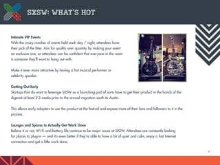 6
Intimate VIP Events
With the crazy number of events held each day / night, attendees have
their pick of the litter. Aim for quality over quantity by making your event
an exclusive one, so attendees can be confident that everyone in the room
is someone they’ll want to hang out with.
Make it even more attractive by having a hot musical performer or
celebrity speaker.
Getting Out Early
Startups that do want to leverage SXSW as a launching pad of sorts have to get their product in the hands of the
digerati at least 2-3 weeks prior to the annual migration south to Austin.
This allows early adopters to use the product at the festival and expose more of their fans and followers to it in the
process.
Lounges and Spaces to Actually Get Work Done
Believe it or not, Wi-Fi and battery life continue to be major issues at SXSW. Attendees are constantly looking
for places to plug-in — and it’s even better if they’re able to have a bit of quiet and calm, enjoy a fast Internet
connection and get a little work done.
SXSW: What’s Hot
 