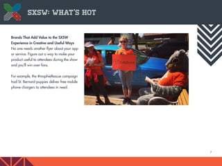 7
SXSW: What’s Hot
Brands That Add Value to the SXSW
Experience in Creative and Useful Ways
No one needs another flyer about your app
or service. Figure out a way to make your
product useful to attendees during the show
and you’ll win over fans.
For example, the #mophieRescue campaign
had St. Bernard puppies deliver free mobile
phone chargers to attendees in need.
 